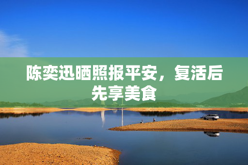 陈奕迅晒照报平安，复活后先享美食