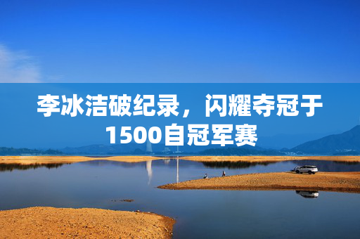 李冰洁破纪录，闪耀夺冠于1500自冠军赛