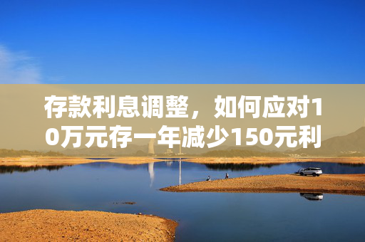 存款利息调整，如何应对10万元存一年减少150元利息的变动
