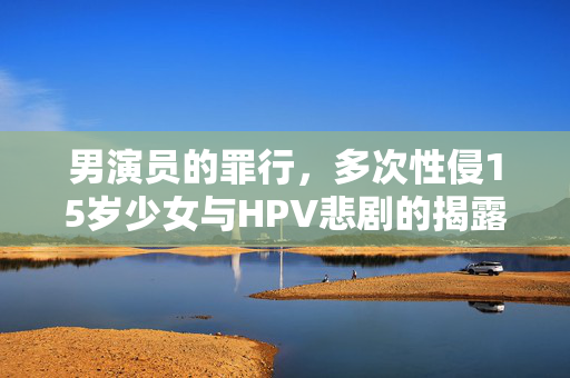 男演员的罪行，多次性侵15岁少女与HPV悲剧的揭露
