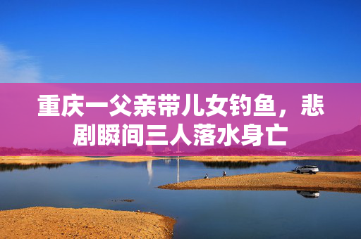 重庆一父亲带儿女钓鱼，悲剧瞬间三人落水身亡