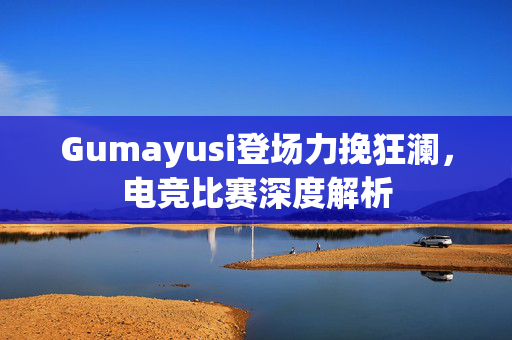 Gumayusi登场力挽狂澜，电竞比赛深度解析