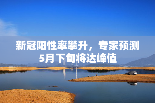 新冠阳性率攀升，专家预测5月下旬将达峰值