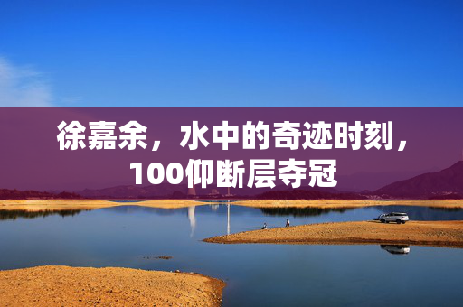 徐嘉余，水中的奇迹时刻，100仰断层夺冠