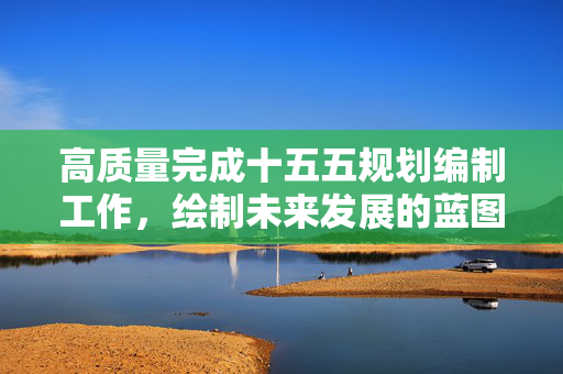 高质量完成十五五规划编制工作，绘制未来发展的蓝图