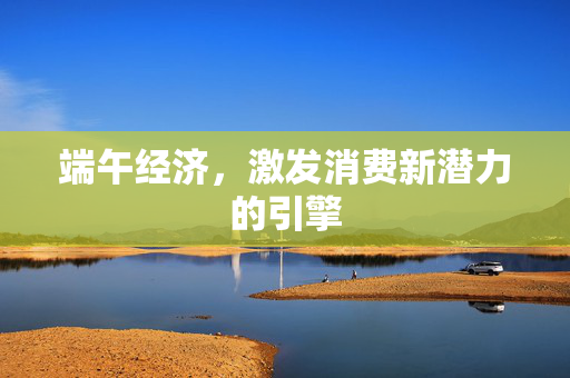 端午经济，激发消费新潜力的引擎