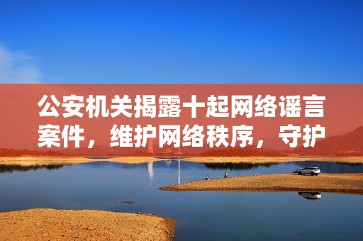 公安机关揭露十起网络谣言案件，维护网络秩序，守护社会稳定