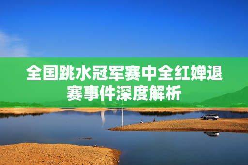 全国跳水冠军赛中全红婵退赛事件深度解析