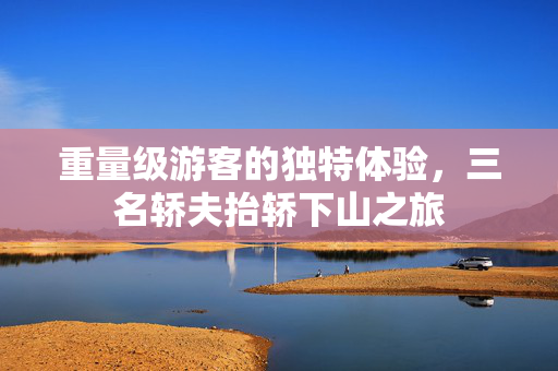 重量级游客的独特体验，三名轿夫抬轿下山之旅