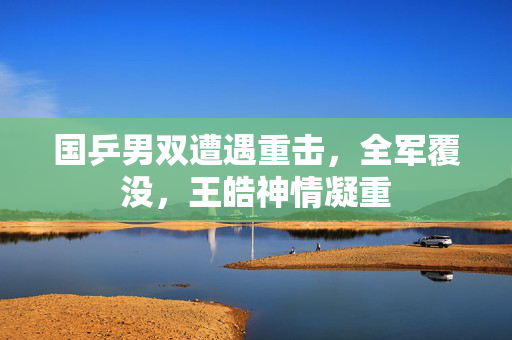 国乒男双遭遇重击，全军覆没，王皓神情凝重