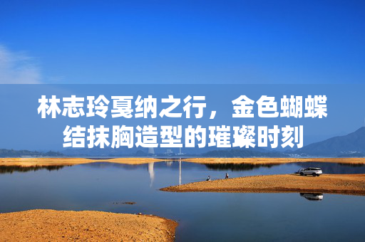 林志玲戛纳之行，金色蝴蝶结抹胸造型的璀璨时刻