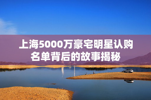 上海5000万豪宅明星认购名单背后的故事揭秘