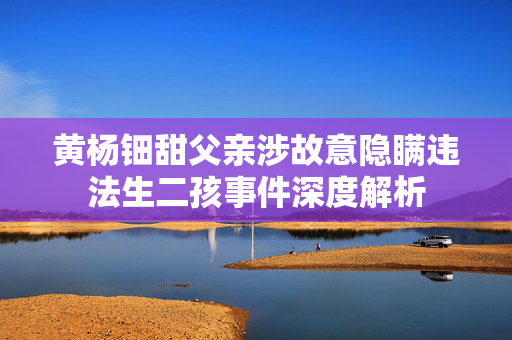 黄杨钿甜父亲涉故意隐瞒违法生二孩事件深度解析