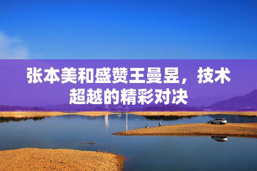 张本美和盛赞王曼昱，技术超越的精彩对决