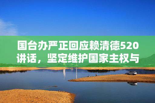 国台办严正回应赖清德520讲话，坚定维护国家主权与领土完整，不惧任何挑战