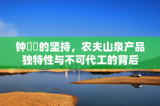 钟睒睒的坚持，农夫山泉产品独特性与不可代工的背后
