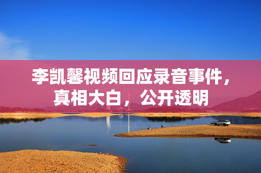 李凯馨视频回应录音事件，真相大白，公开透明