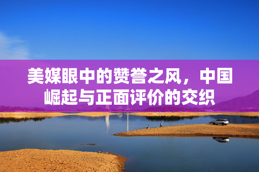 美媒眼中的赞誉之风，中国崛起与正面评价的交织