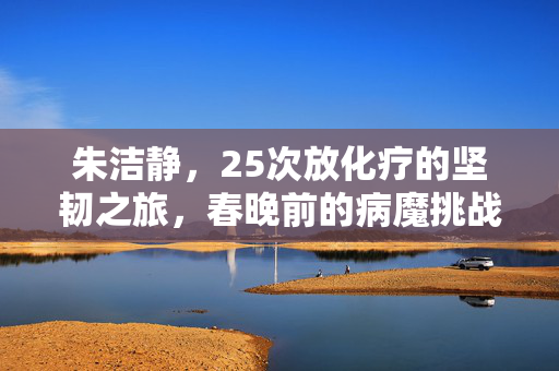 朱洁静，25次放化疗的坚韧之旅，春晚前的病魔挑战