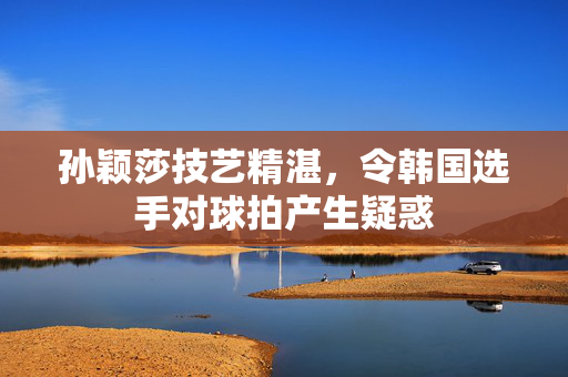 孙颖莎技艺精湛，令韩国选手对球拍产生疑惑