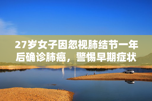 27岁女子因忽视肺结节一年后确诊肺癌，警惕早期症状，珍爱生命