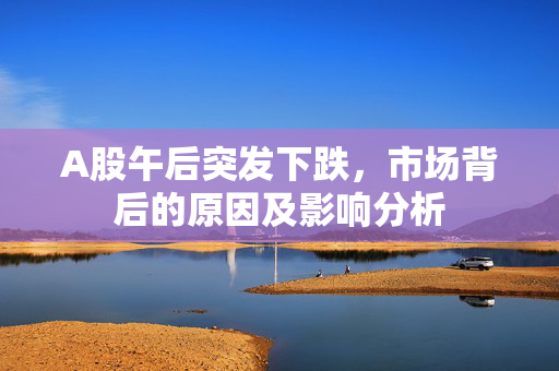 A股午后突发下跌，市场背后的原因及影响分析