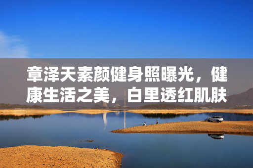 章泽天素颜健身照曝光，健康生活之美，白里透红肌肤惹人羡