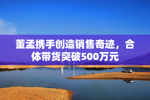 董孟携手创造销售奇迹，合体带货突破500万元
