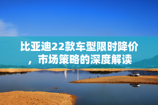 比亚迪22款车型限时降价,市场策略的深度解读 比亚迪22款车型限时降价,市场策略的深度解读
