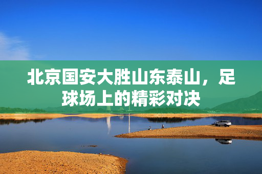 北京国安大胜山东泰山，足球场上的精彩对决