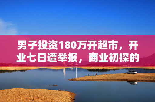 男子投资180万开超市，开业七日遭举报，商业初探的波折