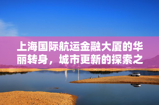 上海国际航运金融大厦的华丽转身，城市更新的探索之旅