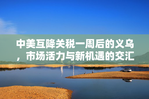 中美互降关税一周后的义乌，市场活力与新机遇的交汇点