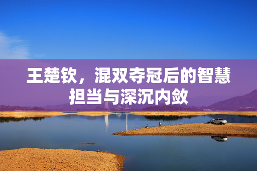 王楚钦，混双夺冠后的智慧担当与深沉内敛