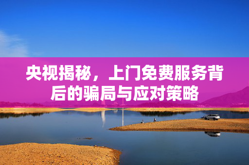 央视揭秘，上门免费服务背后的骗局与应对策略