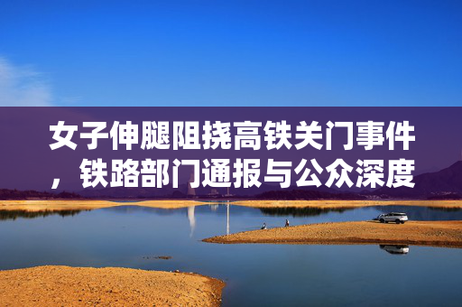 女子伸腿阻挠高铁关门事件，铁路部门通报与公众深度反思