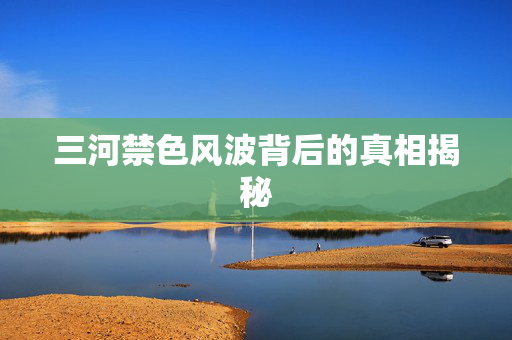 三河禁色风波背后的真相揭秘