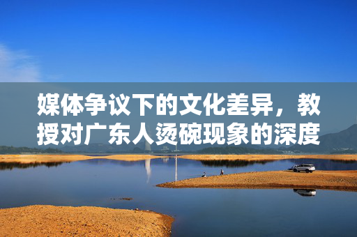 媒体争议下的文化差异，教授对广东人烫碗现象的深度解析
