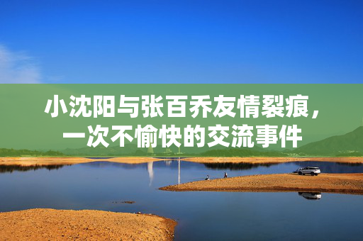小沈阳与张百乔友情裂痕，一次不愉快的交流事件