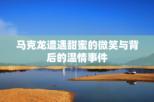 马克龙遭遇甜蜜的微笑与背后的温情事件