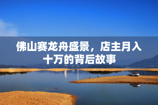 佛山赛龙舟盛景，店主月入十万的背后故事