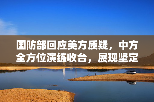 国防部回应美方质疑，中方全方位演练收台，展现坚定立场