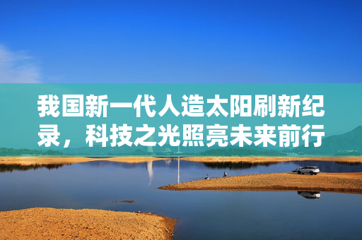 我国新一代人造太阳刷新纪录，科技之光照亮未来前行之路