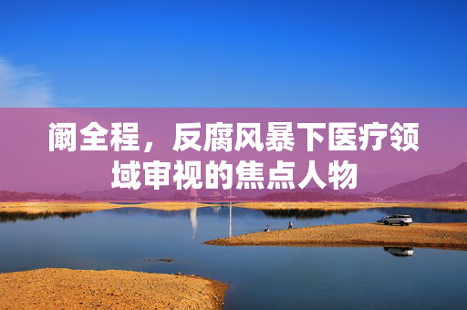 阚全程，反腐风暴下医疗领域审视的焦点人物