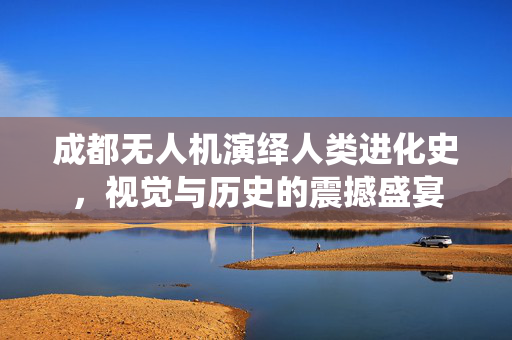 成都无人机演绎人类进化史，视觉与历史的震撼盛宴