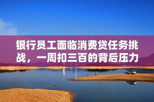 银行员工面临消费贷任务挑战，一周扣三百的背后压力解析