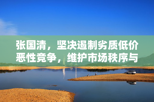 张国清，坚决遏制劣质低价恶性竞争，维护市场秩序与消费者权益的坚定捍卫者