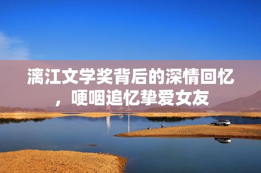 漓江文学奖背后的深情回忆，哽咽追忆挚爱女友