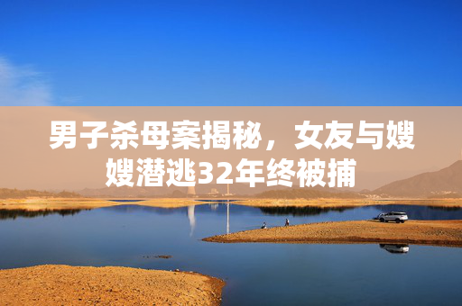 男子杀母案揭秘，女友与嫂嫂潜逃32年终被捕