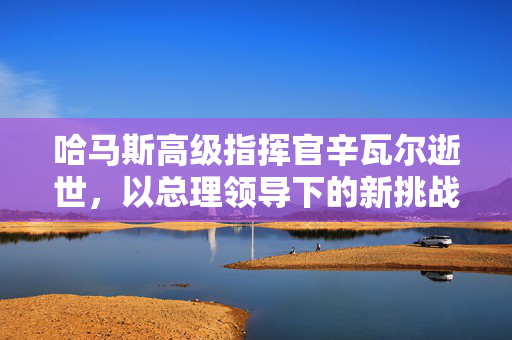 哈马斯高级指挥官辛瓦尔逝世，以总理领导下的新挑战与未来展望